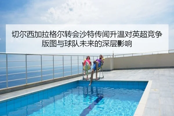切尔西加拉格尔转会沙特传闻升温对英超竞争版图与球队未来的深层影响