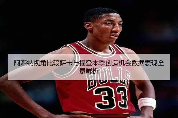 阿森纳视角比较萨卡与福登本季创造机会数据表现全景解析