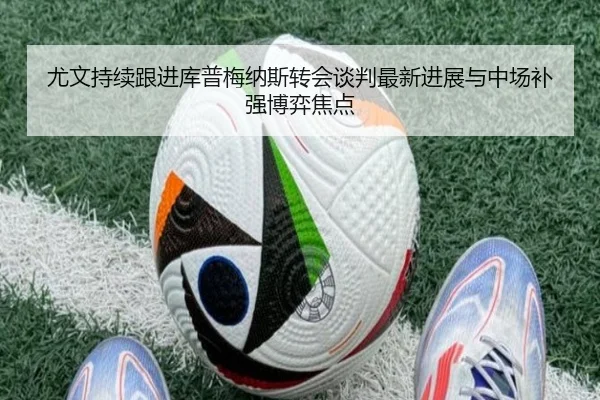 尤文持续跟进库普梅纳斯转会谈判最新进展与中场补强博弈焦点