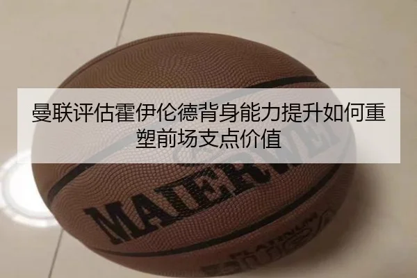 曼联评估霍伊伦德背身能力提升如何重塑前场支点价值